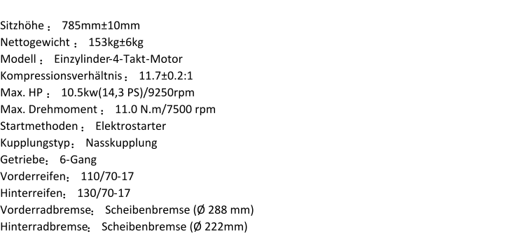 Sitzhöhe  ： 785mm±10mm Nettogewicht  ： 153kg±6kg Modell  ： Einzylinder - 4 - Takt - Motor Kompressionsverhältnis  ： 11.7±0.2:1 Max. HP  ： 10.5kw(14,3 PS)/9250rpm Max. Drehmoment  ： 11.0 N.m/7500 rpm Startmethoden  ： Elektrostarter Kupplungstyp  ： Nasskupplung Getriebe ： 6 - Gang Vorderreifen ： 110/70 - 17 Hinterreifen ： 130/70 - 17 Vorderradbremse ： Scheibenbremse (Ø 288 mm) Hinterradbremse ： Scheibenbremse (Ø 222mm)