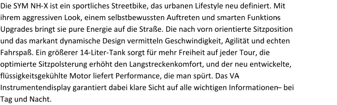 Die SYM NH - X ist ein sportliches Streetbike, das urbanen Lifestyle neu definiert. Mit ihrem aggressiven Look, einem selbstbewussten Auftreten und smarten Funktions - Upgrades bringt sie pure Energie auf die Straße. Die nach vorn orientierte Sitzposition und das markant dynamische Design vermitteln Geschwindigkeit, Agilität und echten Fahrspaß. Ein größerer 14 - Liter - Tank sorgt für mehr Freiheit auf jeder Tour, die optimierte Sitzpolsterung erhöht den Langstreckenkomfort, und der neu entwickelte, flüssigkeitsgekühlte Motor liefert Performance, die man spürt. Das VA - Instrumentendisplay garantiert dabei klare Sicht auf alle wichtigen Informationen  – bei Tag und Nacht.